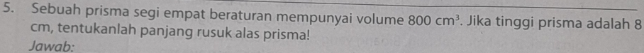 Sebuah prisma segi empat beraturan mempunyai volume 800cm^3. Jika tinggi prisma adalah 8
cm, tentukanlah panjang rusuk alas prisma! 
Jawab: