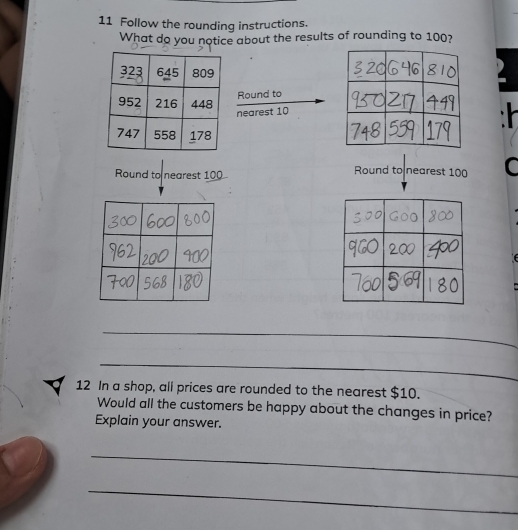 Follow the rounding instructions. 
What do you notice about the results of rounding to 100? 
Round to 
nearest 10
Round to nearest 100
Round to nearest 100 C 
_ 
_ 
12 In a shop, all prices are rounded to the nearest $10. 
Would all the customers be happy about the changes in price? 
Explain your answer. 
_ 
_