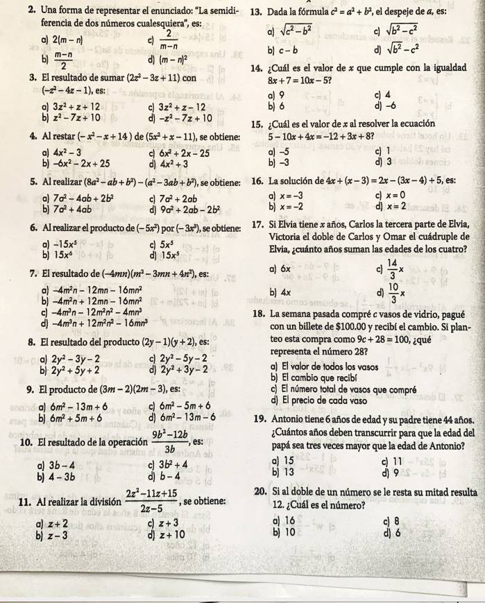 Una forma de representar el enunciado: “La semidi- 13. Dada la fórmula c^2=a^2+b^2 ², el despeje de «, es:
ferencia de dos números cualesquiera'', es:
a) 2(m-n) c)  2/m-n 
a) sqrt(c^2-b^2) c) sqrt(b^2-c^2)
b) c-b d) sqrt(b^2)-c^2
b)  (m-n)/2 
d] (m-n)^2 14. ¿Cuál es el valor de x que cumple con la igualdad
3. El resultado de sumar (2z^2-3z+11)con
8x+7=10x-5
(-z^2-4z-1) , es: a) 9 c) 4
a) 3z^2+z+12 c 3z^2+z-12 b) 6 d) -6
b) z^2-7z+10 d) -z^2-7z+10 15. ¿Cuál es el valor de x al resolver la ecuación
4. Al restar (-x^2-x+14) de (5x^2+x-11) , se obtiene: 5-10x+4x=-12+3x+8
a) 4x^2-3 c 6x^2+2x-25 a) -5 c) 1
b) -6x^2-2x+25 d) 4x^2+3 b) -3 d) 3
5. Al realizar (8a^2-ab+b^2)-(a^2-3ab+b^2) , se obtiene: 16. La solución de 4x+(x-3)=2x-(3x-4)+5 , es:
a) 7a^2-4ab+2b^2 c 7a^2+2ab a) x=-3 c x=0
b) 7a^2+4ab d) 9a^2+2ab-2b^2 b) x=-2 d) x=2
6. Al realizar el producto de (-5x^2) por (-3x^3) , se obtiene: 17. Si Elvia tiene x años, Carlos la tercera parte de Elvia,
Victoria el doble de Carlos y Omar el cuádruple de
a) -15x^5 c 5x^5 Elvia, ¿cuánto años suman las edades de los cuatro?
b) 15x^6 d) 15x^5
7. El resultado de (-4mn)(m^2-3mn+4n^2) ), es: a) 6x c  14/3 x
a) -4m^2n-12mn-16mn^2
b) -4m^2n+12mn-16mn^2 b) 4x
d)  10/3 *
c) -4m^3n-12m^2n^2-4mn^3 18. La semana pasada compré c vasos de vidrio, pagué
d) -4m^3n+12m^2n^2-16mn^3 con un billete de $100.00 y recibí el cambio. Si plan-
8. El resultado del producto (2y-1)(y+2) , es: teo esta compra como 9c+28=100 , ¿qué
a) 2y^2-3y-2 c 2y^2-5y-2 representa el número 28?
a) El valor de todos los vasos
b) 2y^2+5y+2 d) 2y^2+3y-2 b) El cambio que recibí
9. El producto de (3m-2)(2m-3) , es: c) El número total de vasos que compré
a) 6m^2-13m+6 c 6m^2-5m+6 d) El precio de cada vaso
b) 6m^2+5m+6 d) 6m^2-13m-6 19. Antonio tiene 6 años de edad y su padre tiene 44 años.
¿Cuántos años deben transcurrir para que la edad del
10. El resultado de la operación  (9b^2-12b)/3b  , es: papá sea tres veces mayor que la edad de Antonio?
a) 3b-4 c 3b^2+4 a) 15 c) 11
b) 4-3b d) b-4 bị 13 d) 9
20. Si al doble de un número se le resta su mitad resulta
11. Al realizar la división  (2z^2-11z+15)/2z-5  , se obtiene: 12. ¿Cuál es el número?
a) z+2 c) z+3 a) 16 c) 8
b) z-3 d) z+10 b) 10 d) 6