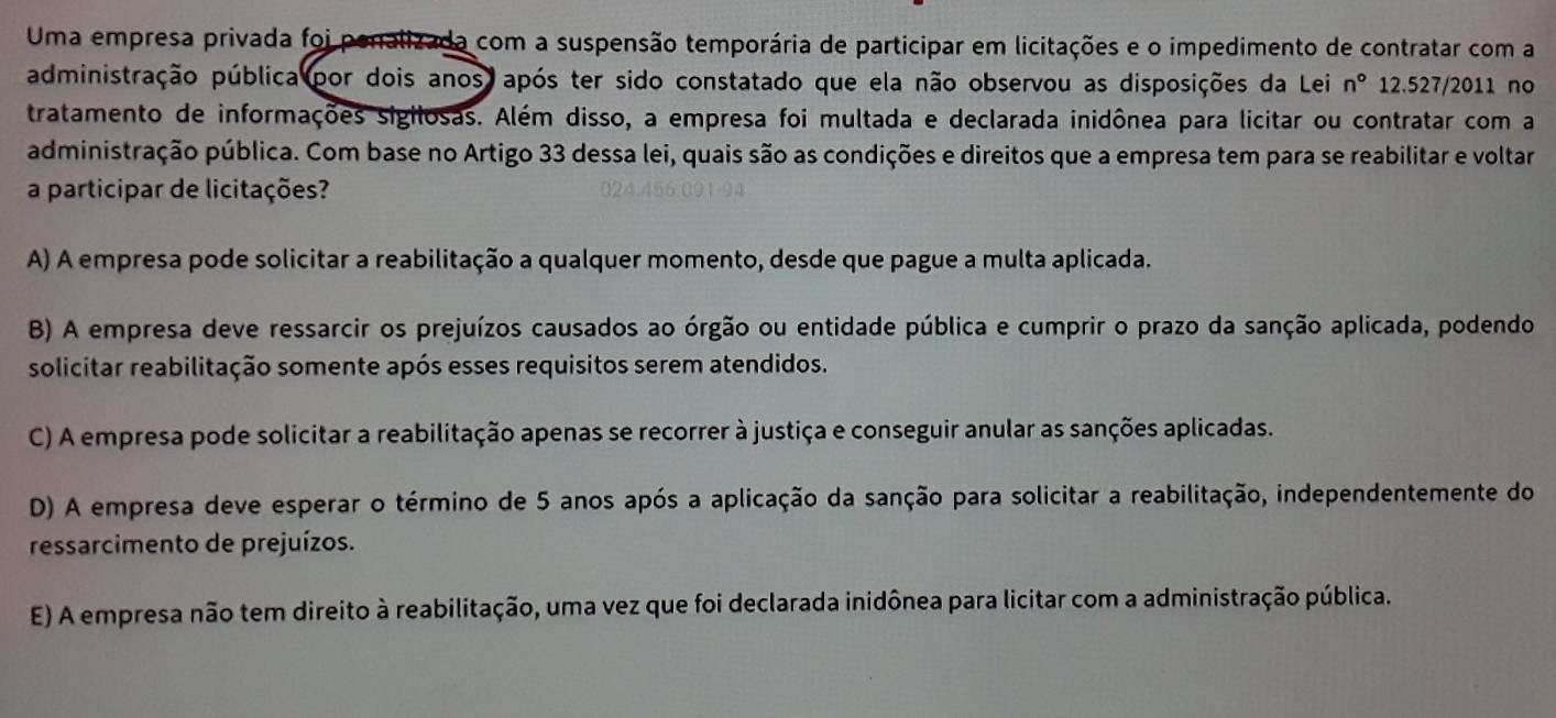 Uma empresa privada foi penalizada com a suspensão temporária de participar em licitações e o impedimento de contratar com a
administração pública (por dois anos após ter sido constatado que ela não observou as disposições da Lei n° 12.527/2011 no
tratamento de informações sigilosas. Além disso, a empresa foi multada e declarada inidônea para licitar ou contratar com a
administração pública. Com base no Artigo 33 dessa lei, quais são as condições e direitos que a empresa tem para se reabilitar e voltar
a participar de licitações?
A) A empresa pode solicitar a reabilitação a qualquer momento, desde que pague a multa aplicada.
B) A empresa deve ressarcir os prejuízos causados ao órgão ou entidade pública e cumprir o prazo da sanção aplicada, podendo
solicitar reabilitação somente após esses requisitos serem atendidos.
C) A empresa pode solicitar a reabilitação apenas se recorrer à justiça e conseguir anular as sanções aplicadas.
D) A empresa deve esperar o término de 5 anos após a aplicação da sanção para solicitar a reabilitação, independentemente do
ressarcimento de prejuízos.
E) A empresa não tem direito à reabilitação, uma vez que foi declarada inidônea para licitar com a administração pública.