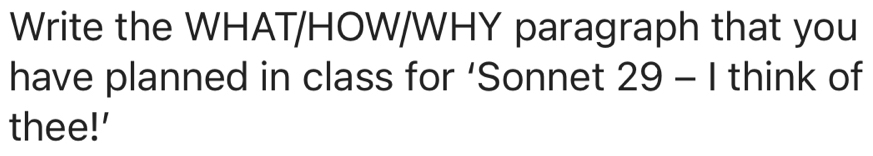 Write the WHAT/HOW/WHY paragraph that you 
have planned in class for ‘Sonnet 29-1 think of 
thee!'