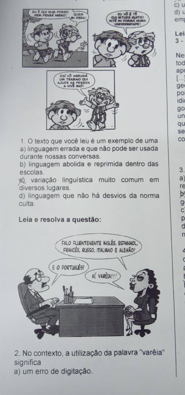 em
d) u
Lei
3 -
Ne
tod
ap
[]
ge
po
idi
go
un
qu
se
Co
a) linguagem errada e que não pode ser usada
durante nossas conversas.
b) linguagem abolida e reprimida dentro das
escolas.
3.
c variação linguística muito comum em a)
diversos lugares.
re
d) linguagem que não há desvios da norma b
culta. g
C
Leia e resolva a questão: p
a
n
2. No contexto, a utilização da palavra ''varêia''
significa
a) um erro de digitação.