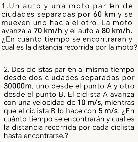 Un auto y una moto par en de 
ciudades separadas por 60 km y se 
mueven uno hacia el otro. La moto 
avanza a 70 km/h y el auto a 80 km/h. 
¿En cuánto tiempo se encontrarán y 
cual es la distancia recorrida por la moto? 
2. Dos ciclistas par en al mismo tiempo 
desde dos ciudades separadas por
30000m, uno desde el punto A y otro 
desde el punto B. El ciclista A avanza 
con una velocidad de 10 m/s, mientras 
que el ciclista B lo hace con 5 m/s. ¿En 
cuánto tiempo se encontrarán y cual es 
la distancia recorrida por cada ciclista 
hasta encontrarse.?