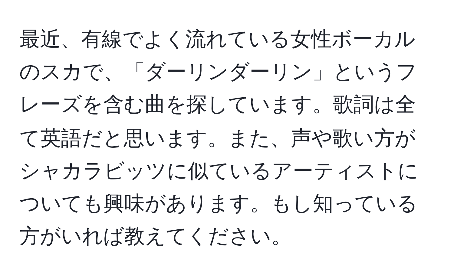 最近、有線でよく流れている女性ボーカルのスカで、「ダーリンダーリン」というフレーズを含む曲を探しています。歌詞は全て英語だと思います。また、声や歌い方がシャカラビッツに似ているアーティストについても興味があります。もし知っている方がいれば教えてください。