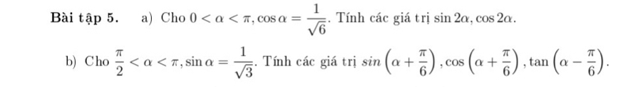 Bài tập 5. a) Cho 0 , cos alpha = 1/sqrt(6) . Tính các giá trị sin 2alpha , cos 2alpha. 
b) Cho  π /2  , sin alpha = 1/sqrt(3)  :. Tính các giá trị sin (alpha + π /6 ), cos (alpha + π /6 ), tan (alpha - π /6 ).