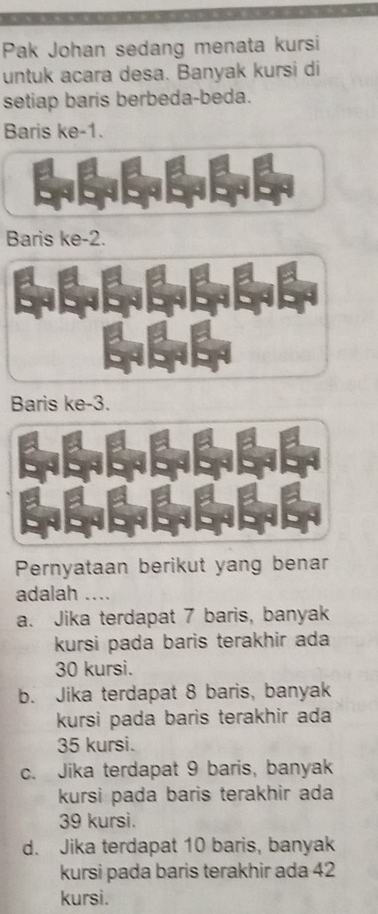 Pak Johan sedang menata kursi
untuk acara desa. Banyak kursi di
setiap baris berbeda-beda.
Baris ke -1.
Baris ke -2.
Baris ke -3.
Pernyataan berikut yang benar
adalah …
a. Jika terdapat 7 baris, banyak
kursi pada baris terakhir ada
30 kursi.
b. Jika terdapat 8 baris, banyak
kursi pada baris terakhir ada
35 kursi.
c. Jika terdapat 9 baris, banyak
kursi pada baris terakhir ada
39 kursi.
d. Jika terdapat 10 baris, banyak
kursi pada baris terakhir ada 42
kursi.