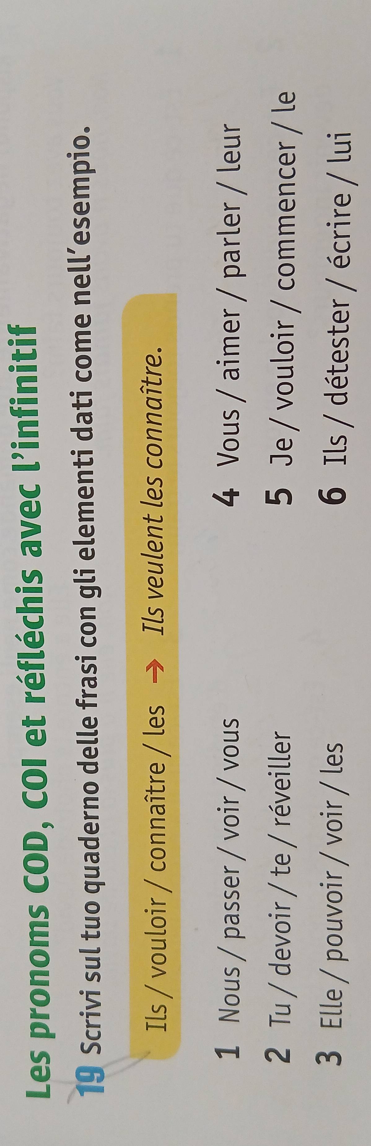 Les pronoms COD, COI et réfléchis avec l’infinitif 
19 Scrivi sul tuo quaderno delle frasi con gli elementi dati come nell’esempio. 
Ils / vouloir / connaître / les Ils veulent les connaître. 
1 Nous / passer / voir / vous 4 Vous / aimer / parler / leur 
2 Tu / devoir / te / réveiller 5 Je / vouloir / commencer / le 
3 Elle / pouvoir / voir / les 6 Ils / détester / écrire / lui