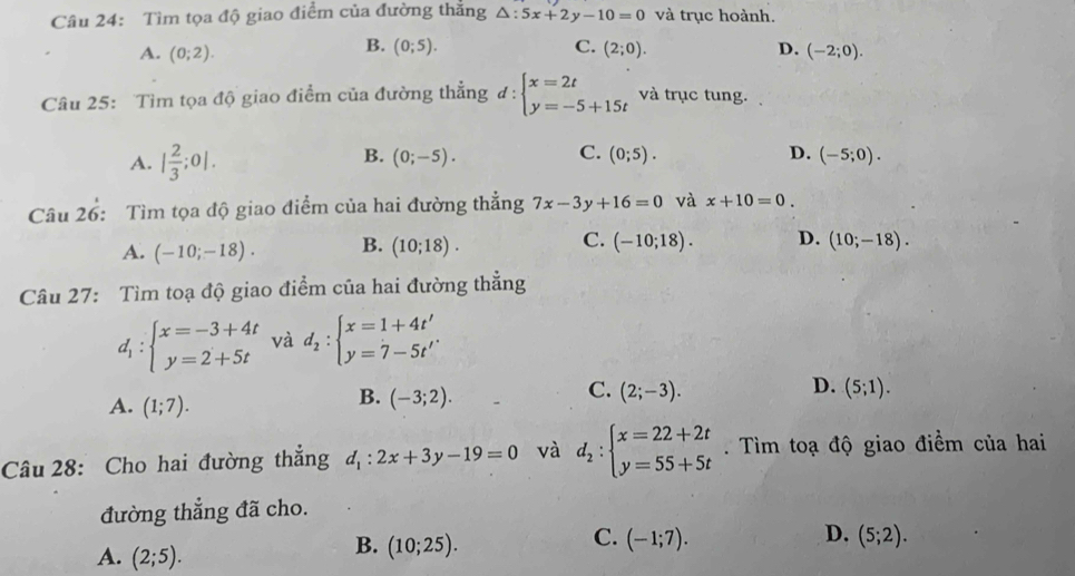 Tìm tọa độ giao điểm của đường thắng △ :5x+2y-10=0 và trục hoành.
B. (0;5). C.
A. (0;2). (2;0). D. (-2;0).
Câu 25: Tìm tọa độ giao điểm của đường thẳng ơ : beginarrayl x=2t y=-5+15tendarray. và trục tung.
B.
C.
A. | 2/3 ;0|. (0;-5). (0;5). D. (-5;0).
Câu 26: Tìm tọa độ giao điểm của hai đường thắng 7x-3y+16=0 và x+10=0.
A. (-10;-18). B. (10;18). C. (-10;18). D. (10;-18).
Câu 27: Tìm toạ độ giao điểm của hai đường thẳng
d_1:beginarrayl x=-3+4t y=2+5tendarray. và d_2:beginarrayl x=1+4t' y=7-5t'endarray.
C.
D.
A. (1;7).
B. (-3;2). (2;-3). (5;1).
Câu 28: Cho hai đường thắng d_1:2x+3y-19=0 và d_2:beginarrayl x=22+2t y=55+5tendarray..  Tìm toạ độ giao điềm của hai
đường thẳng đã cho.
C.
D.
A. (2;5).
B. (10;25). (-1;7). (5;2).