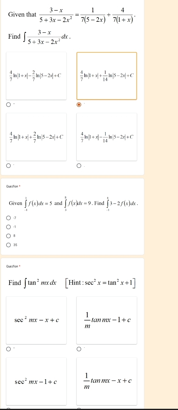 Given that  (3-x)/5+3x-2x^2 = 1/7(5-2x) + 4/7(1+x) . 
Find ∈t  (3-x)/5+3x-2x^2 dx.
 4/7 ln |1+x|- 2/7 ln |5-2x|+C  4/7 ln |1+x|+ 1/14 ln |5-2x|+C
 4/7 ln |1+x|+ 2/7 ln |5-2x|+C  4/7 ln |1+x|- 1/14 ln |5-2x|+C
Question 
Given ∈tlimits _(-1)^3f(x)dx=5 and ∈tlimits _3^(8f(x)dx=9. Find ∈tlimits _(-1)^83-2f(x)dx.
-7
-1
8
35
Question 
Find ∈t tan ^2)mxdx |Hi nt : sec^2x=tan^2x+1]
sec^2mx-x+c  1/m tan mx-1+c
sec^2mx-1+c  1/m tan mx-x+c