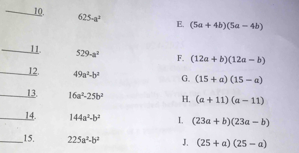 625-a^2
E. (5a+4b)(5a-4b)
_
11. 529-a^2
F. (12a+b)(12a-b)
_12.
49a^2-b^2
G. (15+a)(15-a)
_13. 16a^2-25b^2
H. (a+11)(a-11)
_14. 144a^2-b^2
I. (23a+b)(23a-b)
_15. 225a^2-b^2
J. (25+a)(25-a)