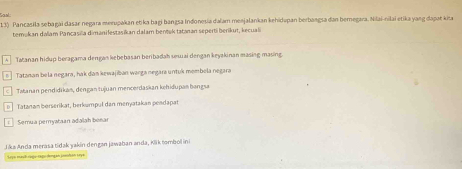 Soal:
13) Pancasila sebagai dasar negara merupakan etika bagi bangsa Indonesia dalam menjalankan kehidupan berbangsa dan bernegara. Nilai-nilai etika yang dapat kita
temukan dalam Pancasila dimanifestasikan dalam bentuk tatanan seperti berikut, kecuali
A Tatanan hidup beragama dengan kebebasan beribadah sesuai dengan keyakinan masing-masing.
s Tatanan bela negara, hak dan kewajiban warga negara untuk membela negara
c Tatanan pendidikan, dengan tujuan mencerdaskan kehidupan bangsa
D Tatanan berserikat, berkumpul dan menyatakan pendapat
Semua pernyataan adalah benar
Jika Anda merasa tidak yakin dengan jawaban anda, Klik tombol ini
Saya masih ragu-ragu dongan jawaban saye