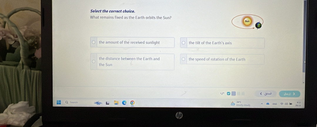 Select the correct choice.
What remains fixed as the Earth orbits the Sun?
the amount of the received sunlight the tilt of the Earth's axis
the distance between the Earth and the speed of rotation of the Earth
the Sun

j-3 >
Search
ENG do
Mostly claudy a