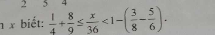 2 5 4 
n x biết:  1/4 + 8/9 ≤  x/36 <1-( 3/8 - 5/6 ).