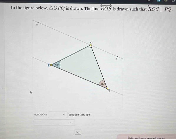 In the figure below, △ OPQ is drawn. The line overleftrightarrow ROS is drawn such that overleftrightarrow ROS||overline PQ.
m∠ OPQ=□ because they are
try