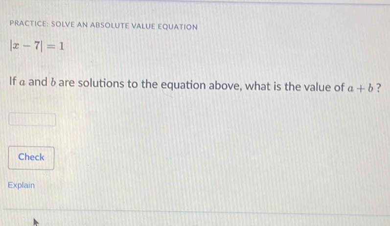 PRACTICE: SOLVE AN ABSOLUTE VALUE EQUATION
|x-7|=1
If a and & are solutions to the equation above, what is the value of a+b ? 
Check 
Explain