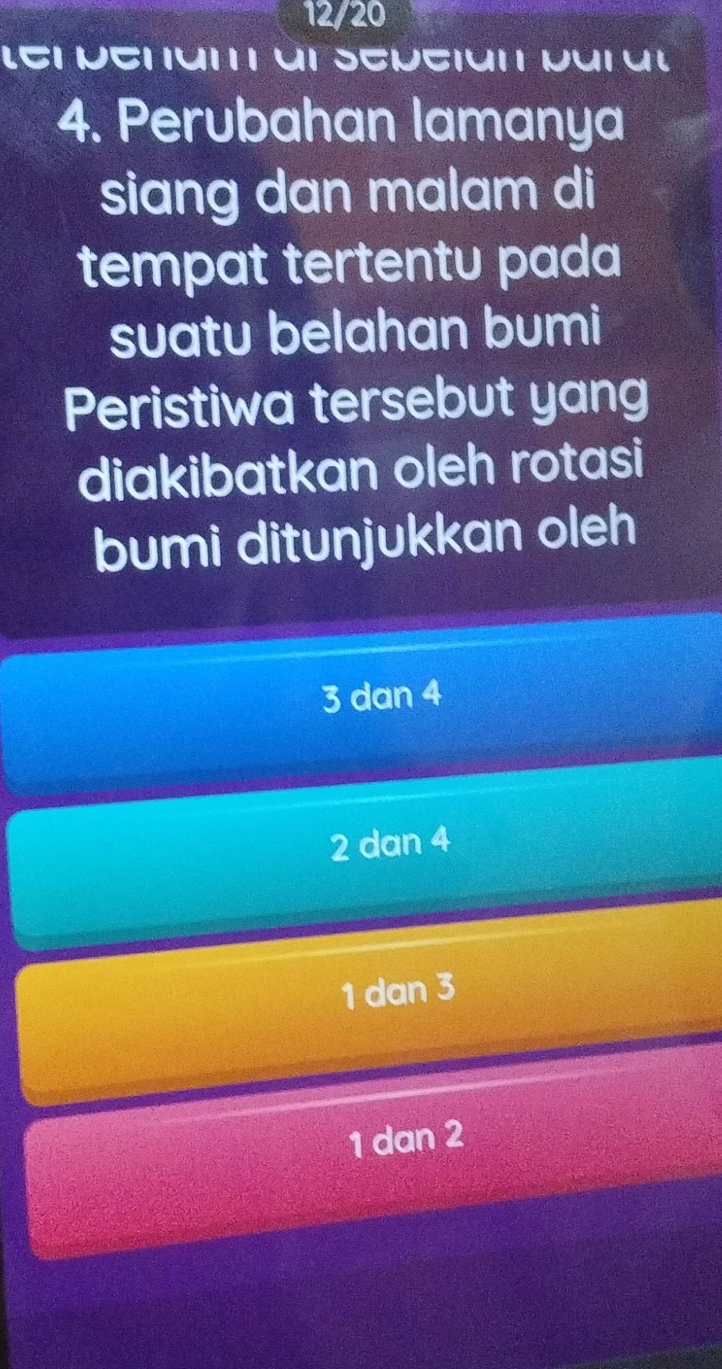 12/20
LET MEriun T ut SEpciun purul
4. Perubahan lamanya
siang dan malam di
tempat tertentu pada
suatu belahan bumi
Peristiwa tersebut yang
diakibatkan oleh rotasi
bumi ditunjukkan oleh
3 dan 4
2 dan 4
1 dan 3
1 dan 2