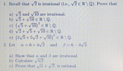 Recall that sqrt(2) is irrational (i.e.,sqrt(2)∈ R/Q). Prove that 
a) sqrt(5) and sqrt(10) are irrational. 
b) sqrt(5)+sqrt(10)∈ R/Q. 
c) (sqrt(5)+sqrt(10))^2∈ R/Q. 
d) sqrt(2)+sqrt(5)+sqrt(10)∈ R/Q. 
e) (2sqrt(5)+5sqrt(2)+sqrt(10))^2∈ R/Q. 
2. Let alpha =6+4sqrt(2) and beta =6-4sqrt(2). 
a) Show that α and β are irrational. 
b) Calculate sqrt(alpha beta ). 
c) Prove that sqrt(alpha )+sqrt(beta ). is rational.