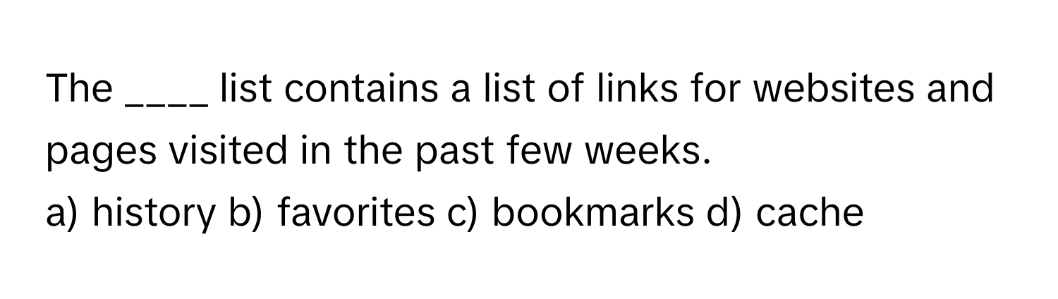 The ____ list contains a list of links for websites and pages visited in the past few weeks.

a) history b) favorites c) bookmarks d) cache