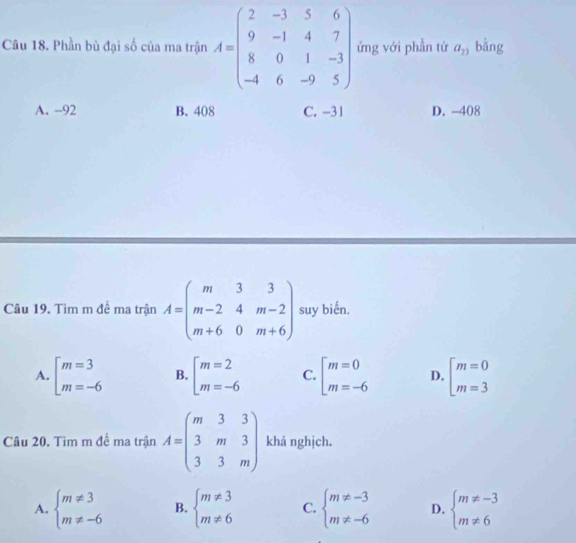 Phần bù đại số của ma trận A=beginpmatrix 2&-3&5&6 9&-1&4&7 8&0&1&-3 -4&6&-9&5endpmatrix ứng với phần từ a_23 bằng
A. -92 B. 408 C. -31 D. -408
Cầu 19, Tìm m đề ma trận A=beginpmatrix m&3&3 m-2&4&m-2 m+6&0&m+6endpmatrix suy biến.
A. beginarrayl m=3 m=-6endarray. B. beginarrayl m=2 m=-6endarray. C. beginarrayl m=0 m=-6endarray. D. beginarrayl m=0 m=3endarray.
Câu 20. Tìm m đề ma trận A=beginpmatrix m&3&3 3&m&3 3&3&mendpmatrix khá nghịch.
A. beginarrayl m!= 3 m!= -6endarray. B. beginarrayl m!= 3 m!= 6endarray. C. beginarrayl m!= -3 m!= -6endarray. D. beginarrayl m!= -3 m!= 6endarray.