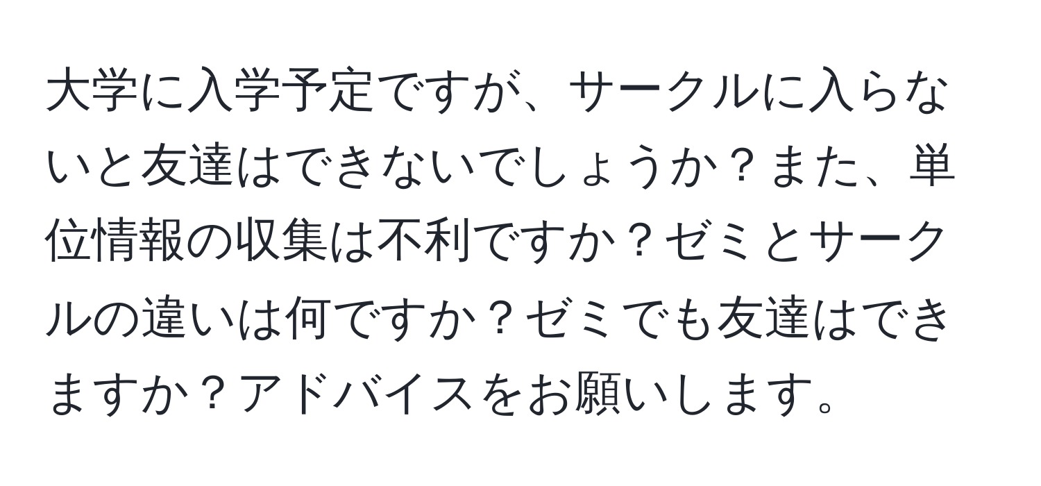 大学に入学予定ですが、サークルに入らないと友達はできないでしょうか？また、単位情報の収集は不利ですか？ゼミとサークルの違いは何ですか？ゼミでも友達はできますか？アドバイスをお願いします。