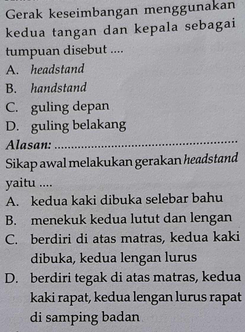 Gerak keseimbangan menggunakan
kedua tangan dan kepala sebagai
tumpuan disebut ....
A. headstand
B. handstand
C. guling depan
D. guling belakang
Alasan:
_
Sikap awal melakukan gerakan headstand
yaitu ....
A. kedua kaki dibuka selebar bahu
B. menekuk kedua lutut dan lengan
C. berdiri di atas matras, kedua kaki
dibuka, kedua lengan lurus
D. berdiri tegak di atas matras, kedua
kaki rapat, kedua lengan lurus rapat
di samping badan