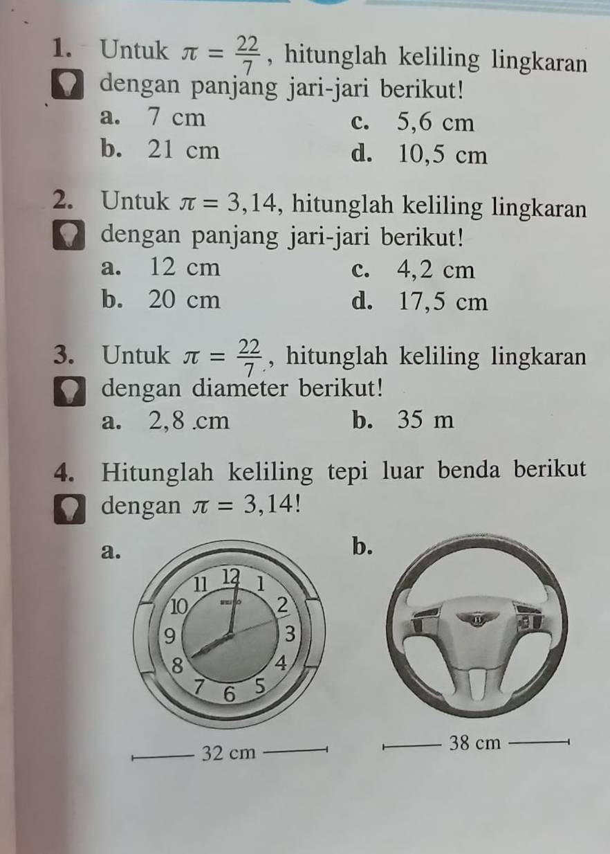 Untuk π = 22/7  , hitunglah keliling lingkaran
dengan panjang jari-jari berikut!
a. 7 cm c. 5,6 cm
b. 21 cm d. 10,5 cm
2. Untuk π =3,14 , hitunglah keliling lingkaran
dengan panjang jari-jari berikut!
a. 12 cm c. 4,2 cm
b. 20 cm d. 17,5 cm
3. Untuk π = 22/7  , hitunglah keliling lingkaran
dengan diameter berikut!
a. 2,8 .cm b. 35 m
4. Hitunglah keliling tepi luar benda berikut
dengan π =3,14
a.
b.
32 cm
38 cm