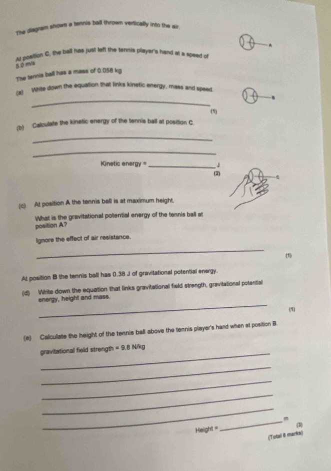 The diagram shows a tennis ball thrown vertically into the air 
A 
At position C, the ball has just left the ternis player's hand at a speed of
8 0 m/s
The tennis ball has a mass of 0.058 kg
_ 
(a) While down the equation that links kinetic energy, mass and speed. 
(1) 
(b) Calculate the kinetic energy of the tennis ball at position C. 
_ 
_ 
Kinetic energy '' _J 
(2) 
(c) At position A the tennis ball is at maximum height. 
What is the gravitational potential energy of the tennis ball at 
position A? 
Ignore the effect of air resistance. 
_ 
(1) 
At position B the tennis ball has 0.38 J of gravitational potential energy. 
(d) Write down the equation that links gravitational field strength, gravitational potential 
_ 
energy, height and mass. 
(1) 
(e) Calculate the height of the tennis ball above the tennis player's hand when at position B. 
_ 
gravitational field strength =9.8N/kg
_ 
_ 
_ 
_ 
_m
Height =
(3) 
(Total 8 marks)