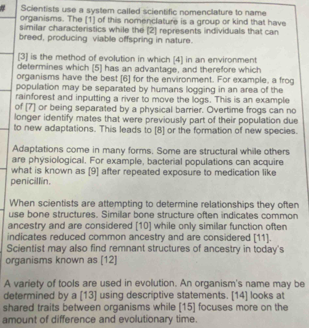 Scientists use a system called scientific nomenclature to name 
organisms. The [1] of this nomenclature is a group or kind that have 
similar characteristics while the [2] represents individuals that can 
breed, producing viable offspring in nature. 
[3] is the method of evolution in which [4] in an environment 
determines which [5] has an advantage, and therefore which 
organisms have the best [6] for the environment. For example, a frog 
population may be separated by humans logging in an area of the 
rainforest and inputting a river to move the logs. This is an example 
of [7] or being separated by a physical barrier. Overtime frogs can no 
longer identify mates that were previously part of their population due 
to new adaptations. This leads to [8] or the formation of new species. 
Adaptations come in many forms. Some are structural while others 
are physiological. For example, bacterial populations can acquire 
what is known as [9] after repeated exposure to medication like 
penicillin. 
When scientists are attempting to determine relationships they often 
use bone structures. Similar bone structure often indicates common 
ancestry and are considered [10] while only similar function often 
indicates reduced common ancestry and are considered [11]. 
Scientist may also find remnant structures of ancestry in today's 
organisms known as [12] 
A variety of tools are used in evolution. An organism's name may be 
determined by a [13] using descriptive statements. [14] looks at 
shared traits between organisms while [15] focuses more on the 
amount of difference and evolutionary time.