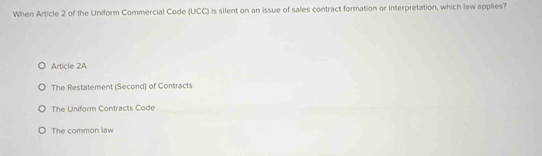 When Article 2 of the Uniform Commercial Code (UCC) is silent on an issue of sales contract formation or interpretation, which law applies?
Article 2A
The Restatement (Second) of Contracts
The Uniform Contracts Code
The common law