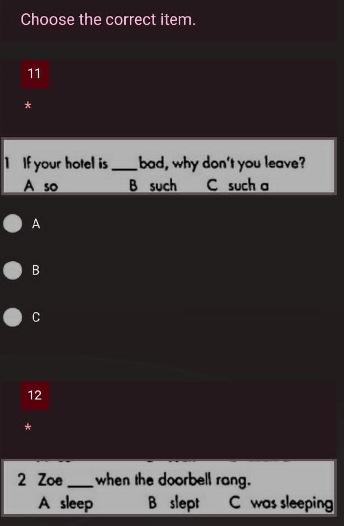 Choose the correct item.
11
*
1 If your hotel is _bad, why don't you leave?
A so B such C such a
A
B
C
12
*
2 Zoe _when the doorbell rang.
A sleep B slept C was sleeping