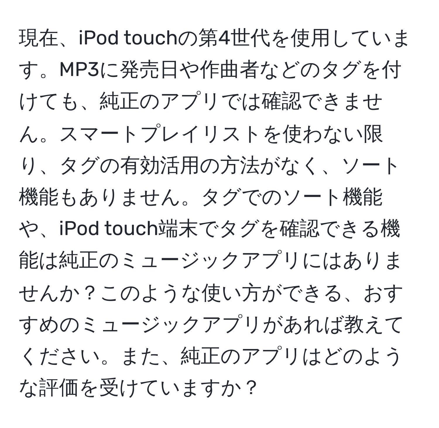 現在、iPod touchの第4世代を使用しています。MP3に発売日や作曲者などのタグを付けても、純正のアプリでは確認できません。スマートプレイリストを使わない限り、タグの有効活用の方法がなく、ソート機能もありません。タグでのソート機能や、iPod touch端末でタグを確認できる機能は純正のミュージックアプリにはありませんか？このような使い方ができる、おすすめのミュージックアプリがあれば教えてください。また、純正のアプリはどのような評価を受けていますか？