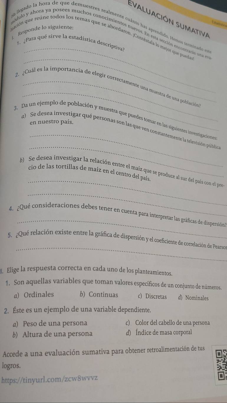 Evaluación sumativa
Estadistica
Na llegado la hora de que demuestres realmente cuánto has aprendido. Hemos terminado es
|. Responde lo siguiente:
_
módulo y ahora ya posees muchos conocimientos nuevos. En esta sección encontrarás una ev
quación que reúne todos los temas que se abordaron. ¡Contéstala lo mejor que puedas
1. ¿Para qué sirve la estadística descriptiva?
_
_
2. ¿Cuál es la importancia de elegir correctamente una muestra de una poblacióna
3. Da un ejemplo de población y muestra que puedes tomar en las siguientes investigaciones
en nuestro país.
_
_
a) Se desea investigar qué personas son las que ven constantemente la televisión pública
_
b) Se desea investigar la relación entre el maíz que se produce al sur del país con el pre
cio de las tortillas de maíz en el centro del país.
_
_
4. ¿Qué consideraciones debes tener en cuenta para interpretar las gráficas de dispersión?
_
5. ¿Qué relación existe entre la gráfica de dispersión y el coeficiente de correlación de Pearson
. Elige la respuesta correcta en cada uno de los planteamientos.
1. Son aquellas variables que toman valores específicos de un conjunto de números.
a) Ordinales b) Continuas c) Discretas d) Nominales
2. Éste es un ejemplo de una variable dependiente.
a) Peso de una persona c) Color del cabello de una persona
b) Altura de una persona d) Índice de masa corporal
Accede a una evaluación sumativa para obtener retroalimentación de tus
logros.
https://tinyurl.com/zcw8wvvz