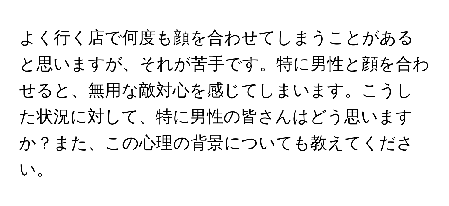 よく行く店で何度も顔を合わせてしまうことがあると思いますが、それが苦手です。特に男性と顔を合わせると、無用な敵対心を感じてしまいます。こうした状況に対して、特に男性の皆さんはどう思いますか？また、この心理の背景についても教えてください。