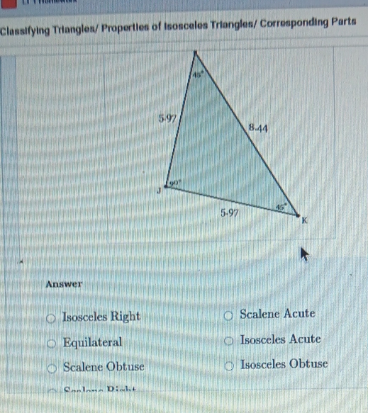 Classifying Triangles/ Properties of Isosceles Triangles/ Corresponding Parts
Answer
Isosceles Right Scalene Acute
Equilateral Isosceles Acute
Scalene Obtuse Isosceles Obtuse
C1 D:h+