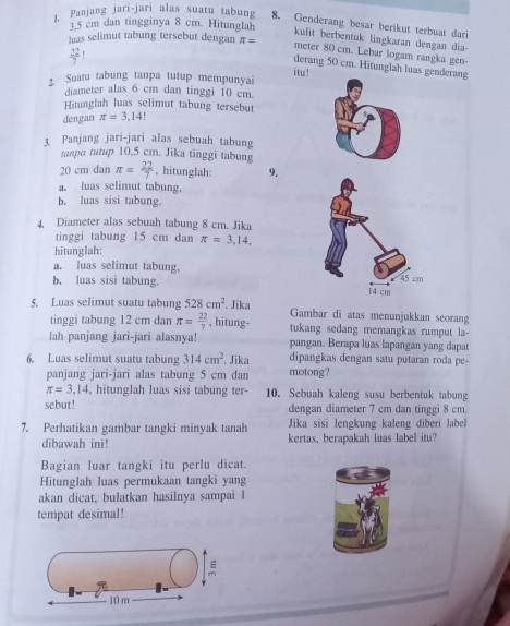 Panjang jari-jari alas suatu tabung 8. Genderang besar berikut terbuat dari
3.5 cm dan tingginya 8 cm. Hitunglah kulit berbentuk lingkaran dengan dia-
luas selimut tabung tersebut dengan π = meter 80 cm. Lebar logam rangka gen-
 22/7 ! itu!
derang 50 cm. Hitunglah luas genderang
2. Suatu tabung tanpa tutup mempunyai
diameter alas 6 cm dan tinggi 10 cm.
Hitunglah luas selimut tabung tersebut
dengan π =3,14!
3. Panjang jari-jari alas sebuah tabung
tanpa tutup 10,5 cm. Jika tinggi tabung
20 cm dan π = 22/7  , hitunglah: 9.
a. luas selimut tabung.
b. luas sisi tabung.
4, Diameter alas sebuah tabung 8 cm. Jika
tinggi tabung 15 cm dan π =3,14,
hitunglah:
a. luas selimut tabung,
b. luas sisi tabung. 
5. Luas selimut suatu tabung 528cm^2. Jika Gambar di atas menunjukkan seorang
tinggi tabung 12 cm dan π = 22/7  , hitung- tukang sedang memangkas rumput la-
lah panjang jari-jari alasnya! pangan. Berapa luas lapangan yang dapat
6. Luas selimut suatu tabung 314cm^2. Jika dipangkas dengan satu putaran roda pe-
panjang jari-jari alas tabung 5 cm dan motong?
π =3.14 , hitunglah luas sisi tabung ter- 10. Sebuah kaleng susu berbentuk tabung
sebut! dengan diameter 7 cm dan tinggi 8 cm.
7. Perhatikan gambar tangki minyak tanah Jika sisi lengkung kaleng diberi label
dibawah ini! kertas, berapakah luas label itu?
Bagian luar tangki itu perlu dicat.
Hitunglah luas permukaan tangki yang
akan dicat, bulatkan hasilnya sampai I
tempat desimal!

10 m