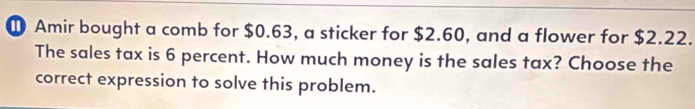 ① Amir bought a comb for $0.63, a sticker for $2.60, and a flower for $2.22. 
The sales tax is 6 percent. How much money is the sales tax? Choose the 
correct expression to solve this problem.