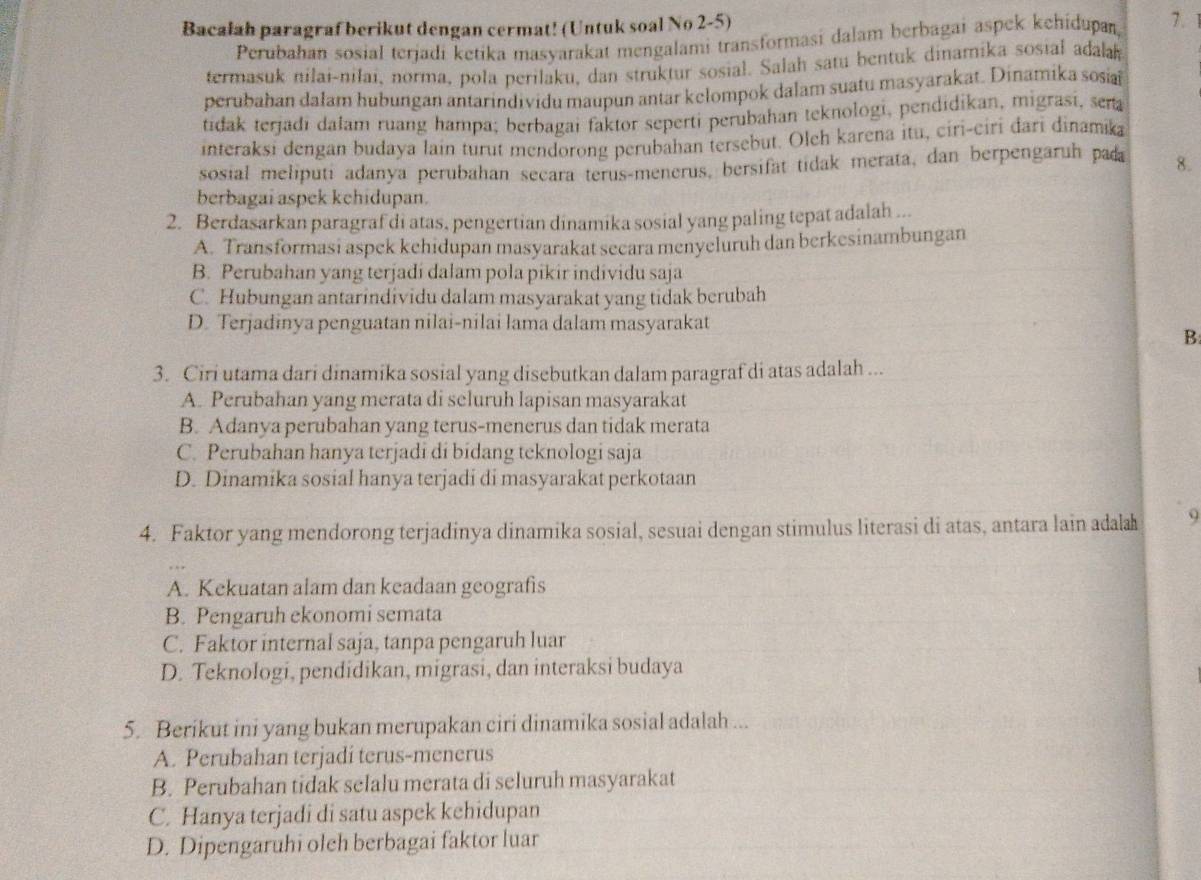 Bacalah paragraf berikut dengan cermat! (Untuk soal No 2-5)
Perubahan sosial terjadi ketika masyarakat mengalami transformasi dalam berbagai aspek kehidupan,
7. 1
termasuk nilai-nilai, norma, pola perilaku, dan struktur sosial. Salah satu bentuk dinamika sosial adala
perubahan dałam hubungan antarindividu maupun antar kelompok dalam suatu masyarakat. Dinamika sosa
tidak terjadi dalam ruang hampa; berbagai faktor seperti perubahan teknologi, pendidikan, migrasi, sena
interaksi dengan budaya lain turut mendorong perubahan tersebut. Oleh karena itu, ciri-ciri đari dinamika
sosial meliputi adanya perubahan secara terus-menerus, bersifat tidak merata, dan berpengaruh pad 8.
berbagai aspek kehidupan.
2. Berdasarkan paragraf di atas, pengertian dinamika sosial yang paling tepat adalah ...
A. Transformasi aspek kehidupan masyarakat secara menyeluruh dan berkesinambungan
B. Perubahan yang terjadi dalam pola pikir individu saja
C. Hubungan antarindividu dalam masyarakat yang tidak berubah
D. Terjadinya penguatan nilai-nilai lama dalam masyarakat
B
3. Ciri utama dari dinamika sosial yang disebutkan dalam paragraf di atas adalah ...
A. Perubahan yang merata di seluruh lapisan masyarakat
B. Adanya perubahan yang terus-menerus dan tidak merata
C. Perubahan hanya terjadi di bidang teknologi saja
D. Dinamika sosial hanya terjadi di masyarakat perkotaan
4. Faktor yang mendorong terjadinya dinamika sosial, sesuai dengan stimulus literasi di atas, antara lain adala 9
A. Kekuatan alam dan keadaan geografis
B. Pengaruh ekonomi semata
C. Faktor internal saja, tanpa pengaruh luar
D. Teknologi, pendidikan, migrasi, dan interaksi budaya
5. Berikut ini yang bukan merupakan ciri dinamika sosial adalah ...
A. Perubahan terjadi terus-menerus
B. Perubahan tidak selalu merata di seluruh masyarakat
C. Hanya terjadi di satu aspek kehidupan
D. Dipengaruhi olch berbagai faktor luar