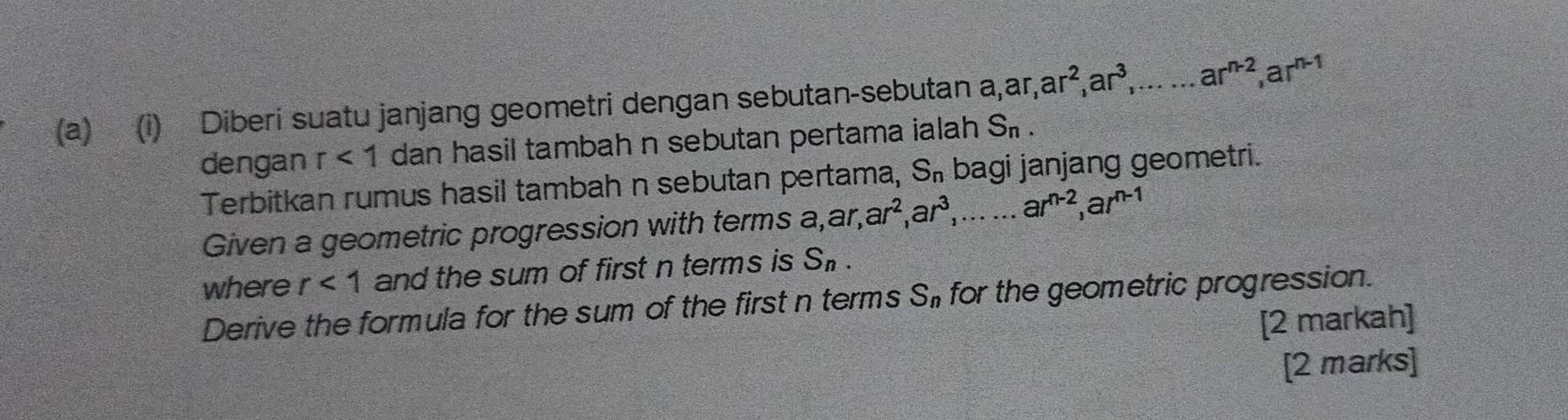 Diberi suatu janjang geometri dengan sebutan-sebutan a,; a, ar, ar^2, ar^3,..... ar^(n-2), ar^(n-1)
dengan r<1</tex> dan hasil tambah n sebutan pertama ialah S_n. 
Terbitkan rumus hasil tambah n sebutan pertama, S_n bagi janjang geometri. 

Given a geometric progression with terms a ar, ar^2, ar^3,..... ar^(n-2), ar^(n-1)
where r<1</tex> and the sum of first n terms is S_n. 
Derive the formula for the sum of the first n terms S_n for the geometric progression. 
[2 markah] 
[2 marks]