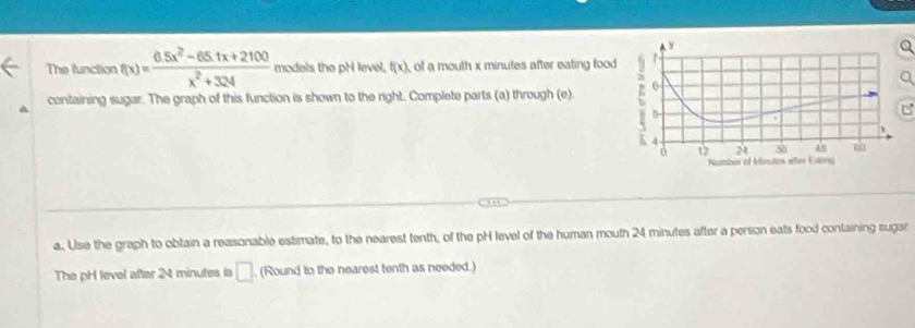 The function f(x)= (6.5x^2-65.1x+2100)/x^2+324  models the pH level, f(x) of a mouth x minutes after eating food 
containing sugar. The graph of this function is shown to the right. Complete parts (a) through (e) 
C 
a. Use the graph to obtain a reasonable estimate, to the nearest tenth, of the pH level of the human mouth 24 minutes after a person eats food containing sugar 
The pH level after 24 minutes is □ (Round to the nearest tenth as needed.)