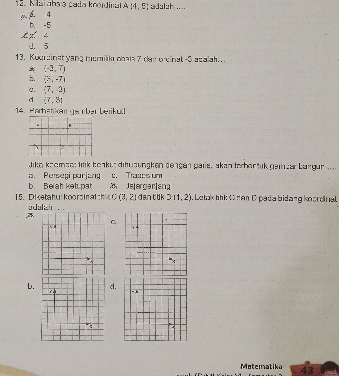 Nilai absis pada koordinat A(4,5) adalah ....
A. -4
b. -5
4
d. 5
13. Koordinat yang memiliki absis 7 dan ordinat -3 adalah...
(-3,7)
b. (3,-7)
C. (7,-3)
d. (7,3)
14. Perhatikan gambar berikut!
A B
D c
Jika keempat titik berikut dihubungkan dengan garis, akan terbentuk gambar bangun ....
a. Persegi panjang c. Trapesium
b. Belah ketupat Jajargenjang
15. Diketahui koordinat titik C(3,2) dan titik D(1,2). Letak titik C dan D pada bidang koordinat
adalah ...
C.
Y
Y
×
×
b.
d.
Y
Y
×
×
Matematika 43