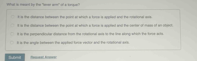 What is meant by the "lever arm" of a torque?
It is the distance between the point at which a force is applied and the rotational axis.
It is the distance between the point at which a force is applied and the center of mass of an object.
It is the perpendicular distance from the rotational axis to the line along which the force acts.
It is the angle between the applied force vector and the rotational axis.
Submit Request Answer