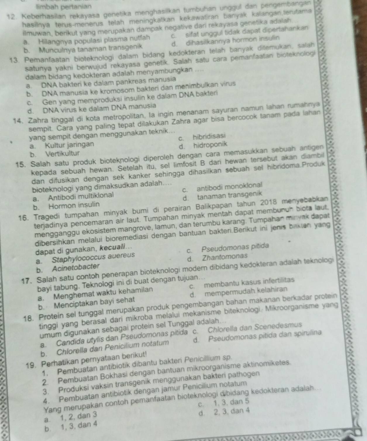 limbah pertanian
12. Keberhasilan rekayasa genetika menghasilkan tumbuhan unggul dan pengembangan
hasilnyá terus-menerus telah meningkatkan kekawatiran banyak kalangan,terutama
ilmuwan, berikut yang merupakan dampak negative dari rekayasa genetika adalah
a. Hilangnya populasi plasma nutfah c. sifat unggul tidak dapat dipertahankan 2
b. Munculnya tanaman transgenik d. dihasilkannya hormon insulin
13. Pemanfaatan bioteknologi dalam bidang kedokteran telah banyak ditemukan, salah
satunya yakni berwujud rekayasa genetik. Salah satu cara pemanfaatan bioteknologi
dalam bidang kedokteran adalah menyambungkan ....
a. DNA bakteri ke dalam pankreas manusia
b. DNA manusia ke kromosom bakteri dan menimbulkan virus
c. Gen yang memproduksi insulin ke dalam DNA bakteri
d. DNA virus ke dalam DNA manusia
14. Zahra tinggal di kota metropolitan, la ingin menanam sayuran namun lahan rumahnya
sempit. Cara yang paling tepat dilakukan Zahra agar bisa bercocok tanam pada lahan
yang sempit dengan menggunakan teknik...
a. Kultur jaringan c. hibridisasi
b. Vertikultur d. hidroponik
15. Salah satu produk bioteknologi diperoleh dengan cara memasukkan sebuah antigen
kepada sebuah hewan. Setelah itu, sel limfosit B dari hewan tersebut akan diambil
dan difusikan dengan sek kanker sehingga dihasilkan sebuah sel hibridoma.Produk a
bioteknologi yang dimaksudkan adalah....
a. Antibodi multiklonal c. antibodi monoklonal
b. Hormon insulin d. tanaman transgenik
16. Tragedi tumpahan minyak bumi di perairan Balikpapan tahun 2018 menyebabkan
terjadinya pencemaran air laut. Tumpahan minyak mentah dapat membunuh biota laut, a
mengganggu ekosistem mangrove, lamun, dan terumbu karang. Tumpahan minyak dapat
dibersihkan melalui bioremediasi dengan bantuan bakteri.Berikut ini jenis bakten yang
dapat di gunakan, kecuali...
a. Staphylococcus auereus c. Pseudomonas pitida
b. Acinetobacter d. Zhantomonas
17. Salah satu contoh penerapan bioteknologi modern dibidang kedokteran adalah teknologi
bayi tabung. Teknologi ini di buat dengan tujuan...
a. Menghemat waktu kehamilan c. membantu kasus infertilitas
b. Menciptakan bayi sehat d. mempermudah kelahiran
18. Protein sel tunggal merupakan produk pengembangan bahan makanan berkadar protein
tinggi yang berasal dari mikroba melalui mekanisme biteknologi. Mikroorganisme yang
umum digunakan sebagai protein sel Tunggal adalah...
a. Candida utylis dan Pseudomonas pitida c. Chlorella dan Scenedesmus
b. Chlorella dan Penicilium notatum d. Pseudomonas pitida dan spirulina
19. Perhatikan pernyataan berikut!
1. Pembuatan antibiotik dibantu bakteri Penicillium sp.
2. Pembuatan Bokhasi dengan bantuan mikroorganisme aktinomiketes.
3. Produksi vaksin transgenik menggunakan bakteri pathogen
4. Pembuatan antibiotik dengan jamur Penicilium notatum
Yang merupakan contoh pemanfaatan bioteknologi dibidang kedokteran adalah
c. 1, 3, dan 5
a. 1, 2, dan 3
d. 2, 3, dan 4
b. 1, 3, dan 4