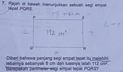 Rajah di bawah menunjukkan sebuah segi empat 
tépat PQRS. 
Diberi bahawa panjang segi empat tepat itu melebihi 
lebarnya sebanyak 6 cm dạn luasnya ialah 112cm^2. 
Berapakah perimeter segi empat tepat PQRS?