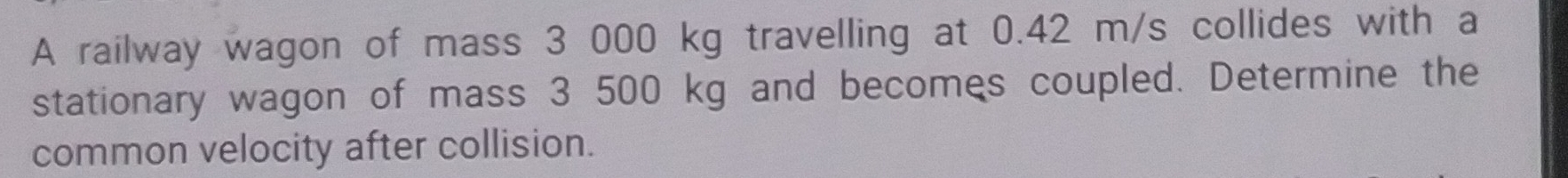 A railway wagon of mass 3 000 kg travelling at 0.42 m/s collides with a 
stationary wagon of mass 3 500 kg and becomes coupled. Determine the 
common velocity after collision.