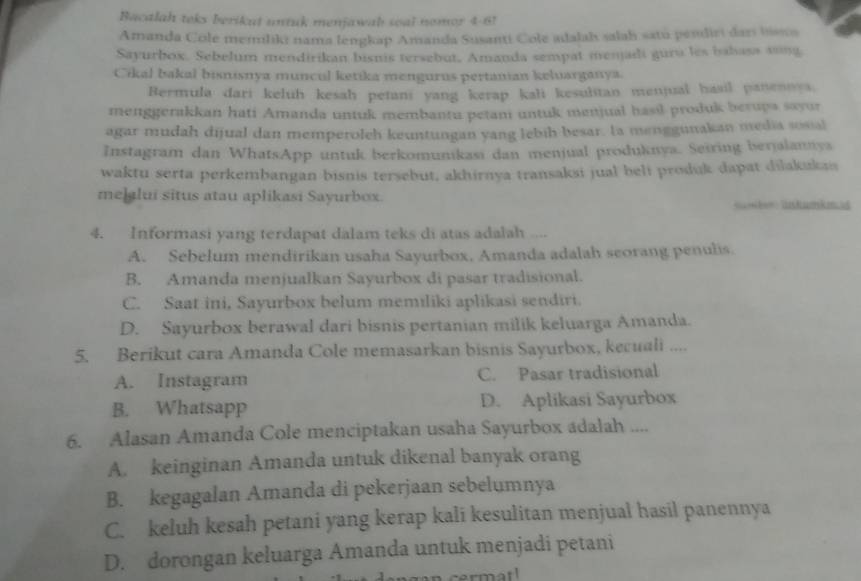 Bacalah teks berikut untuk menjawah soal nomor 4-61
Amanda Cole memiliki nama lengkap Amanda Susanti Cole adalah salah satu pendiri dars bisns
Sayurbox. Sebelum mendirikan bisnis tersebut, Amanda sempat menjadi guru les babasa asing
Cikal bakal bisnisnya muncul ketika mengurus pertanian keluarganya.
Bermula dari keluh kesah petani yang kerap kali kesulitan menjual hasil panennes.
menggerakkan hati Amanda untuk membantu petam untuk menjual hasil produk berups sayur
agar mudah dijual dan memperoleh keuntungan yang lebih besar. la menggunakan media sosal
Instagram dan WhatsApp untuk berkomunikasi dan menjual produknya. Seiring berjalannya
waktu serta perkembangan bisnis tersebut, akhirnya transaksi jual beli produk dapat dilakukas
melalui situs atau aplikasi Sayurbox.
Sk üskumkmas
4. Informasi yang terdapat dalam teks di atas adalah ....
A. Sebelum mendirikan usaha Sayurbox, Amanda adalah seorang penulis.
B. Amanda menjualkan Sayurbox di pasar tradisional.
C. Saat ini, Sayurbox belum memiliki aplikasi sendiri.
D. Sayurbox berawal dari bisnis pertanian milik keluarga Amanda.
5. Berikut cara Amanda Cole memasarkan bisnis Sayurbox, kecuali ....
A. Instagram C. Pasar tradisional
B. Whatsapp D. Aplikasi Sayurbox
6. Alasan Amanda Cole menciptakan usaha Sayurbox adalah ....
A. keinginan Amanda untuk dikenal banyak orang
B. kegagalan Amanda di pekerjaan sebelumnya
C. keluh kesah petani yang kerap kali kesulitan menjual hasil panennya
D. dorongan keluarga Amanda untuk menjadi petani