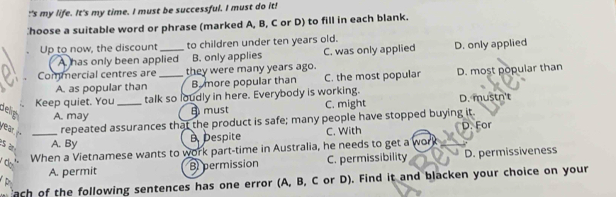 !'s my life. It's my time. I must be successful. I must do it!
hoose a suitable word or phrase (marked A, B, C or D) to fill in each blank.
Up to now, the discount _to children under ten years old.
A has only been applied B. only applies C. was only applied D. only applied
Commercial centres are _they were many years ago.
A. as popular than B. more popular than C. the most popular D. most popular than
Keep quiet. You _talk so loudly in here. Everybody is working.
delig A. may
must C. might D. mustn't
year repeated assurances that the product is safe; many people have stopped buying it.
s an _A. By Despite C. With
D. For
When a Vietnamese wants to work part-time in Australia, he needs to get a work
A. permit B permission C. permissibility D. permissiveness
do
ach of the following sentences has one error (A, B, C or D). Find it and blacken your choice on your