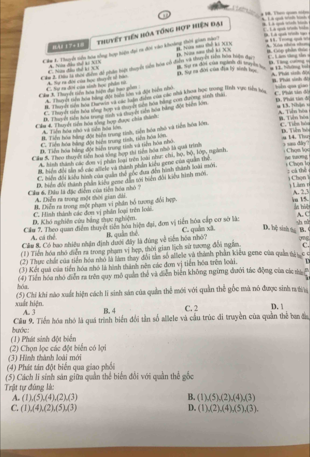 1
9 10. Theo quan niệm
A Lã quả trình hình 1
thuyết tiến hóa tống hợp hiện đại
B. Lã quả trình hình
C. Là quả trình biến
D. Là quả trình to 
Bài 17+18 n 11. Trong quả trì
B. Nứm sau thế ki XIX
A. Xôa nhóa nhun
Cầu 1. Thuyết tiền hóa tổng hợp hiện đại ra đời vào khoàng thời gian nào?
D. Nửa sau thế kí XX
B. Góp phần thức
A. Nửa đầu thể ki XIX
C. Nữa đầu thế ki XX
B. Sự ra đời của ngành di truyền học D. Tăng cường s
Câu 2. Đầu là thời điểm để phân biệt thuyết tiền hóa cổ điễn và thuyết tiền hóa hiện đạ'? C. Lâm tăng tần s
D. Sự ra đời của địa lý sinh học. u 12. Những biê
A. Sự ra đời của học thuyết tế bào. A. Phát sinh đột
B. Phát sinh độ
C. Sự ra đời của sinh học phân tử.
Câu 3. Thuyết tiền hóa hiện đại bao gồm :
A. Thuyết tiên hóa bang đột biển lớn và đột biển nhỏ.
biến qua giao
B. Thuyết tiền hóa Darwin và các luận điểm của các nhà khoa học trong lĩnh vực tiến hóa C, Phát tán độ
D. Phát tán đề
C. Thuyết tiến hóa tổng hợp và thuyết tiến hóa bằng con đường sinh thái.
D. Thuyết tiền hóa trung tính và thuyết tiền hóa bằng đột biển lớn
u 13, Nhận x
Câu 4, Thuyết tiến hóa tổng hợp được chía thành: A. Tiến hóa
A. Tiến hóa nhỏ và tiến hóa lớn. B. Tiến hóa C. Tiền hóa
D. Tiến hỏ
B. Tiến hóa bằng đột biển trung tính, tiến hóa nhỏ và tiến hóa lớn
C. Tiến hóa bằng đột biển trung tính, tiến hóa lớn.
D. Tiền hóa bằng đột biển trung tính và tiến hóa nhỏ. u 14. Thuy
Câu 5. Theo thuyết tiền hoá tổng hợp thi tiền hóa nhỏ là quá trình
o sau dây?
A. hình thành các đơn vị phân loại trên loài như: chỉ, họ, bộ, lớp, ngành.
Chọn lọc
B. biến đồi tân số các allele và thành phân kiểu gene của quân thể,
ne tương
C. biến đổi kiểu hình của quân thể gốc đưa đến hình thành loài mới.  Chọn lọ
)  Chọn l
D. biến đổi thành phần kiêu gene dẫn tới biển đổi kiểu hình mới.  cá thể 
Câu 6. Đâu là đặc điểm của tiến hóa nhỏ ?
A. 2,3
A. Diễn ra trong một thời gian dài. ) Làm rị
B. Diễn ra trong một phạm vi phân bố tương đối hẹp.
iu 15.
C. Hình thành các đơn vị phân loại trên loài.
ất hiệt
D. Khó nghiên cứu bằng thực nghiệm. A. C
Câu 7. Theo quan điểm thuyết tiến hóa hiện đại, đơn vị tiến hóa cấp cơ sở là:
D. hệ sinh thái B. (
A. cá thể, B. quần thể. C. quần xã. ah nh
Câu 8. Có bao nhiêu nhận định dưới đây là đúng về tiến hóa nhỏ? ong
(1) Tiến hóa nhỏ diễn ra trong phạm vị hẹp, thời gian lịch sử tương đối ngắn.
C.
(2) Thực chất của tiến hóa nhỏ là làm thay đổi tần số allele yà thành phần kiểu gene của quần thể ba cc
(3) Kết quả của tiến hóa nhỏ là hình thành nên các đơn vị tiến hóa trên loài.
D
(4) Tiến hóa nhỏ diễn ra trên quy mô quần thể và diễn biến không ngừng dưới tác động của các nhâng
hóa.
(5) Chỉ khi nào xuất hiện cách li sinh sản của quần thể mới với quần thể gốc mà nó được sinh ra thì loi
xuất hiện. D. 1
A. 3 B. 4
C. 2
Câu 9. Tiến hóa nhỏ là quá trình biến đổi tần số allele và cấu trúc di truyền của quần thể ban đầu
bước:
(1) Phát sinh đột biển
(2) Chọn lọc các đột biến có lợi
(3) Hình thành loài mới
(4) Phát tán đột biến qua giao phối
(5) Cách li sinh sản giữa quần thể biến đổi với quần thể gốc
Trật tự đúng là:
A. (1),(5),(4),(2),(3) B. (1),(5),(2),(4),(3)
C. (1),(4),(2),(5),(3) (1),(2),(4),(5),(3).
D.