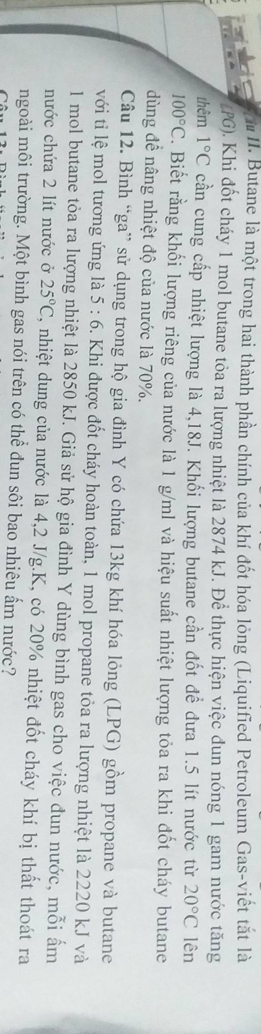 Butane là một trong hai thành phần chính của khí đốt hóa lỏng (Liquified Petroleum Gas-viết tắt là 
tPG). Khi đốt cháy 1 mol butane tỏa ra lượng nhiệt là 2874 kJ. Để thực hiện việc đun nóng 1 gam nước tăng 
thêm 1°C cần cung cấp nhiệt lượng là 4,18J. Khối lượng butane cần đốt để đưa 1.5 lít nước từ 20°C lên
100°C. Biết rằng khối lượng riêng của nước là 1 g/ml và hiệu suất nhiệt lượng tỏa ra khi đốt cháy butane 
dùng đề nâng nhiệt độ của nước là 70%. 
Câu 12. Bình “ga” sử dụng trong hộ gia đình Y có chứa 13kg khí hóa lỏng (LPG) gồm propane và butane 
với tỉ lệ mol tương ứng là 5:6. Khi được đốt cháy hoàn toàn, 1 mol propane tỏa ra lượng nhiệt là 2220 kJ và
1 mol butane tỏa ra lượng nhiệt là 2850 kJ. Giả sử hộ gia đình Y dùng bình gas cho việc đun nước, mỗi ẩm 
nước chứa 2 lít nước ở 25°C T, nhiệt dung của nước là 4,2 J/g. K, có 20% nhiệt đốt cháy khí bị thất thoát ra 
ngoài môi trường. Một bình gas nói trên có thể đun sôi bao nhiêu ấm nước?