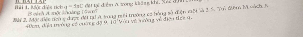 BAT TAP 
Bài 1. Một điện tích q=5nC đặt tại điểm A trong không khí. Xác định cừ 
B cách A một khoảng 10cm? 
Bài 2. Một điện tích q được đặt tại A trong môi trường có hằng số điện môi là 2.5. Tại điểm M cách A
40cm, điện trường có cường độ 9. 10^5V/m và hướng về điện tích q.