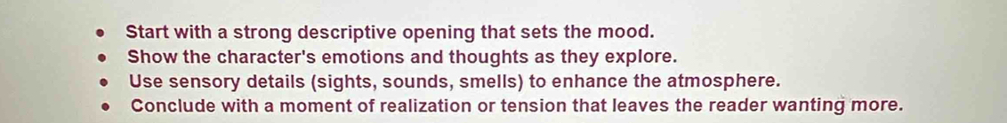 Start with a strong descriptive opening that sets the mood.
Show the character's emotions and thoughts as they explore.
Use sensory details (sights, sounds, smells) to enhance the atmosphere.
Conclude with a moment of realization or tension that leaves the reader wanting more.